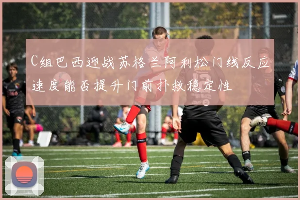 C组巴西迎战苏格兰阿利松门线反应速度能否提升门前扑救稳定性