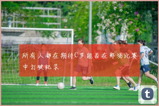 所有人都在期待C罗能否在那场比赛中打破纪录
