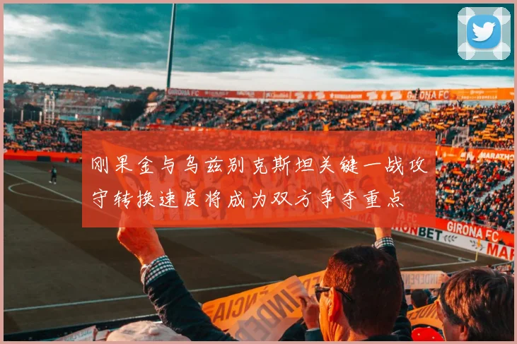 刚果金与乌兹别克斯坦关键一战攻守转换速度将成为双方争夺重点