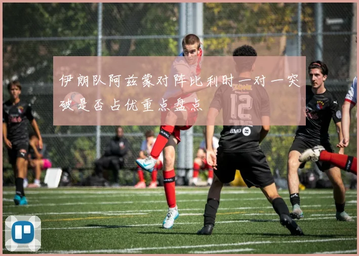 伊朗队阿兹蒙对阵比利时一对一突破是否占优重点盘点