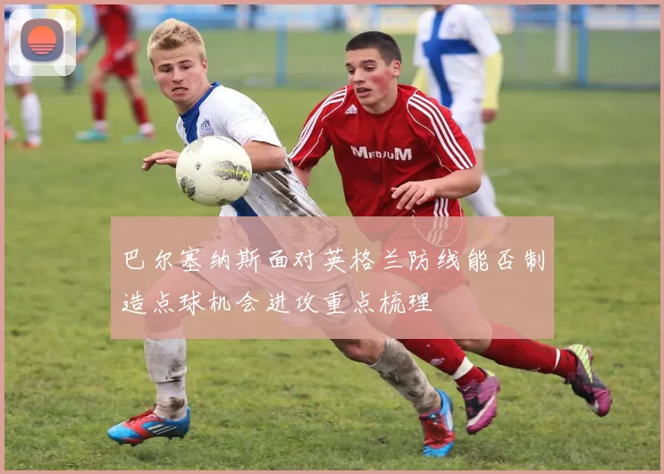 巴尔塞纳斯面对英格兰防线能否制造点球机会进攻重点梳理
