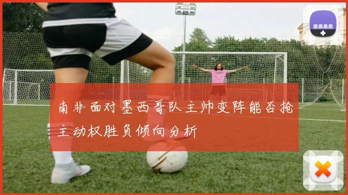南非面对墨西哥队主帅变阵能否抢主动权胜负倾向分析