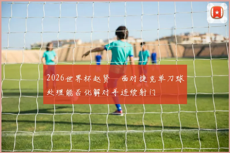 2026世界杯赵贤祐面对捷克单刀球处理能否化解对手连续射门