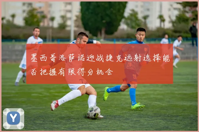 墨西哥洛萨诺迎战捷克远射选择能否把握有限得分机会