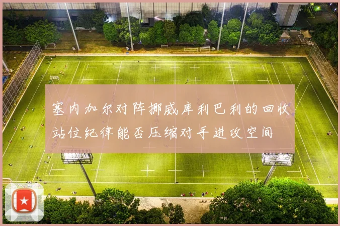 塞内加尔对阵挪威库利巴利的回收站位纪律能否压缩对手进攻空间