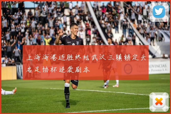 上海海港连胜终结武汉三镇锁定头名足协杯逆袭剧本