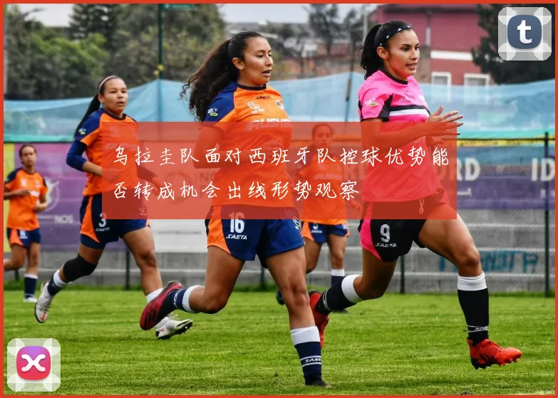 乌拉圭队面对西班牙队控球优势能否转成机会出线形势观察
