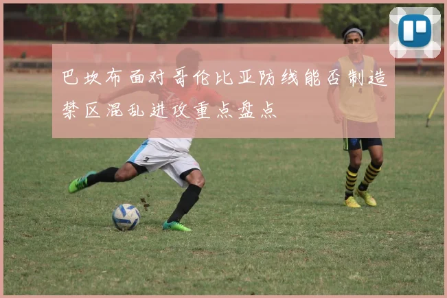 巴坎布面对哥伦比亚防线能否制造禁区混乱进攻重点盘点