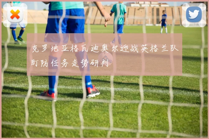 克罗地亚格瓦迪奥尔迎战英格兰队盯防任务走势研判