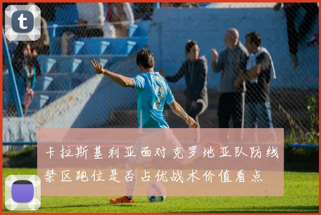 卡拉斯基利亚面对克罗地亚队防线禁区跑位是否占优战术价值看点